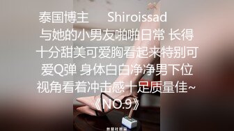 泰国博主❤️Shiroissad❤️✌与她的小男友啪啪日常 长得十分甜美可爱胸看起来特别可爱Q弹 身体白白净净男下位视角看着冲击感十足质量佳~《NO.9》