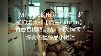 [MP4/2GB]出道即巔峰，超強約炮大神【漢生Hanson】付費長視頻完結，夠大夠猛，爆肏各種極品小姐姐