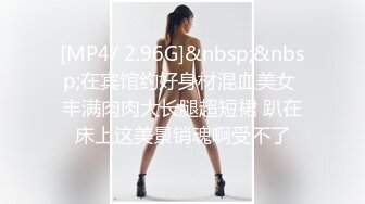 [MP4/ 2.96G]&nbsp;&nbsp;在宾馆约好身材混血美女 丰满肉肉大长腿超短裙 趴在床上这美景销魂啊受不了