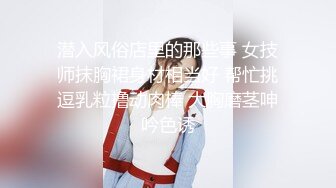 潜入风俗店里的那些事 女技师抹胸裙身材相当好 帮忙挑逗乳粒撸动肉棒 大胸磨茎呻吟色诱