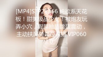 [MP4]STP28866 纯欲系天花板！甜美极品少女！被炮友玩弄小穴，假屌抽插跳蛋震动，主动扶屌骑乘位深插 VIP0600