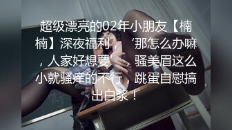 超级漂亮的02年小朋友【楠楠】深夜福利，‘那怎么办嘛，人家好想要’，骚美眉这么小就骚痒的不行，跳蛋自慰搞出白浆！