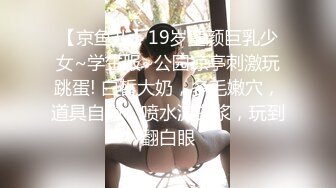 【京鱼儿】19岁童颜巨乳少女~学生服~公园凉亭刺激玩跳蛋! 白皙大奶，多毛嫩穴，道具自慰，喷水流白浆，玩到翻白眼