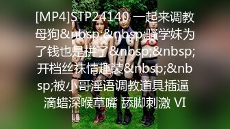 [MP4]STP24140 一起来调教母狗&nbsp;&nbsp;骚学妹为了钱也是拼了&nbsp;&nbsp;开档丝袜情趣装&nbsp;&nbsp;被小哥淫语调教道具插逼 滴蜡深喉草嘴 舔脚刺激 VI