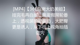 [MP4]【36E白嫩大奶美妞】挂完毛再自慰，跳蛋假屌轮番上，透视装撩起露奶，大肥臀更是诱人，从下往上视角抽插骚穴